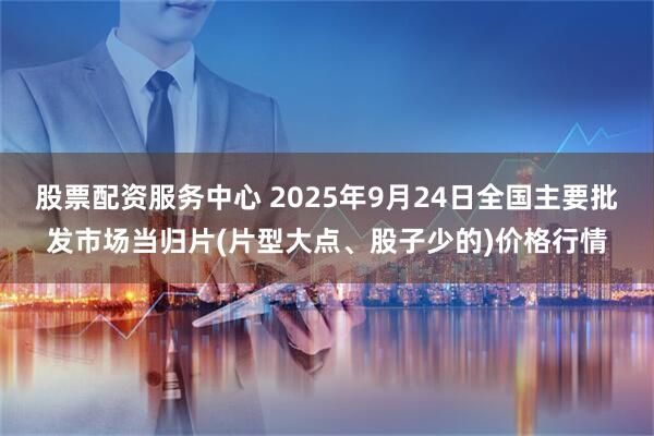 股票配资服务中心 2025年9月24日全国主要批发市场当归片(片型大点、股子少的)价格行情