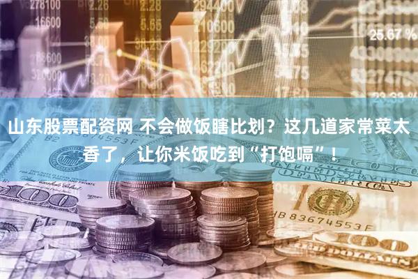山东股票配资网 不会做饭瞎比划？这几道家常菜太香了，让你米饭吃到“打饱嗝”！