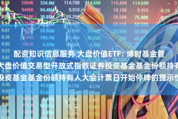 配资知识信息服务 大盘价值ETF: 博时基金管理有限公司关于博时国证大盘价值交易型开放式指数证券投资基金基金份额持有人大会计票日开始停牌的提示性公告