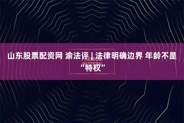 山东股票配资网 渝法评 | 法律明确边界 年龄不是“特权”