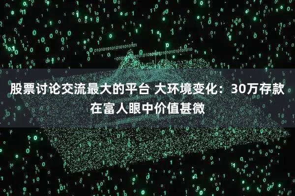 股票讨论交流最大的平台 大环境变化：30万存款在富人眼中价值甚微