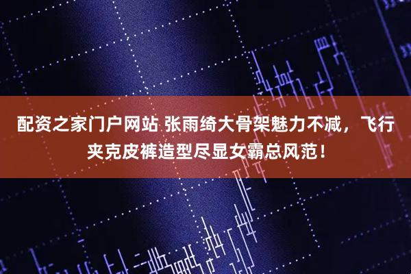 配资之家门户网站 张雨绮大骨架魅力不减，飞行夹克皮裤造型尽显女霸总风范！
