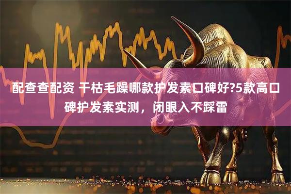 配查查配资 干枯毛躁哪款护发素口碑好?5款高口碑护发素实测，闭眼入不踩雷