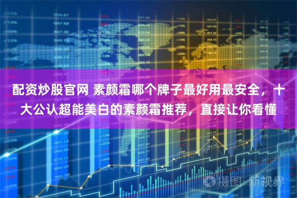 配资炒股官网 素颜霜哪个牌子最好用最安全，十大公认超能美白的素颜霜推荐，直接让你看懂