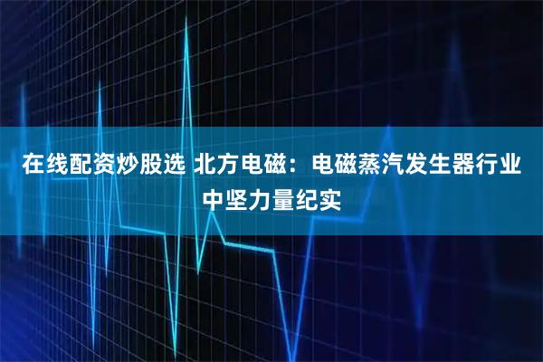 在线配资炒股选 北方电磁：电磁蒸汽发生器行业中坚力量纪实