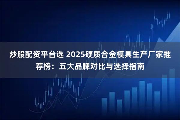 炒股配资平台选 2025硬质合金模具生产厂家推荐榜：五大品牌对比与选择指南