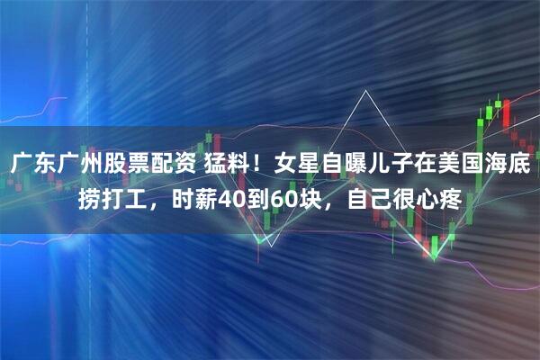 广东广州股票配资 猛料！女星自曝儿子在美国海底捞打工，时薪40到60块，自己很心疼