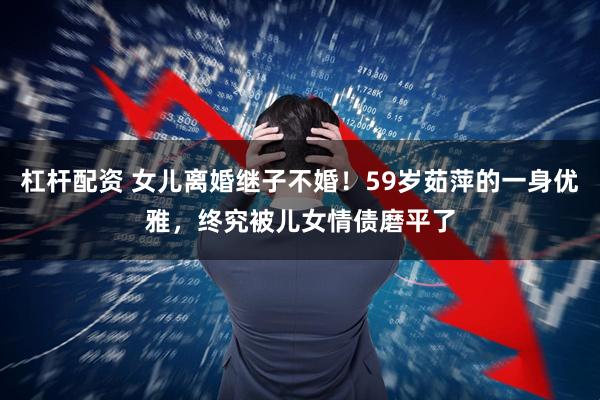 杠杆配资 女儿离婚继子不婚！59岁茹萍的一身优雅，终究被儿女情债磨平了