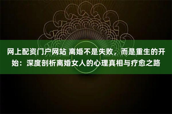 网上配资门户网站 离婚不是失败，而是重生的开始：深度剖析离婚女人的心理真相与疗愈之路