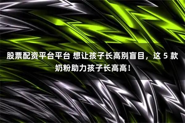 股票配资平台平台 想让孩子长高别盲目，这 5 款奶粉助力孩子长高高！