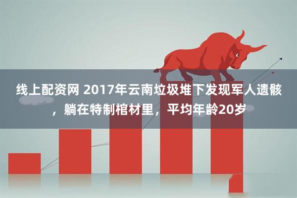 线上配资网 2017年云南垃圾堆下发现军人遗骸，躺在特制棺材里，平均年龄20岁