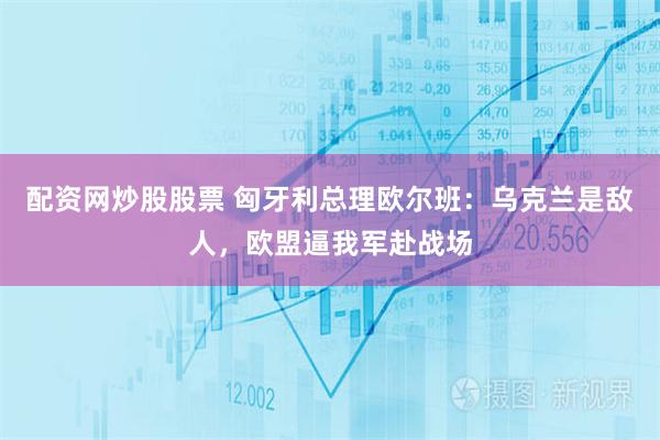 配资网炒股股票 匈牙利总理欧尔班：乌克兰是敌人，欧盟逼我军赴战场