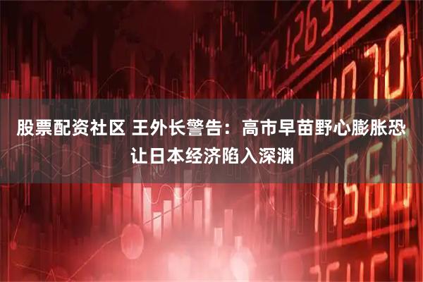 股票配资社区 王外长警告：高市早苗野心膨胀恐让日本经济陷入深渊