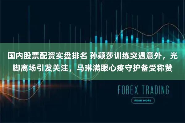 国内股票配资实盘排名 孙颖莎训练突遇意外，光脚离场引发关注，马琳满眼心疼守护备受称赞