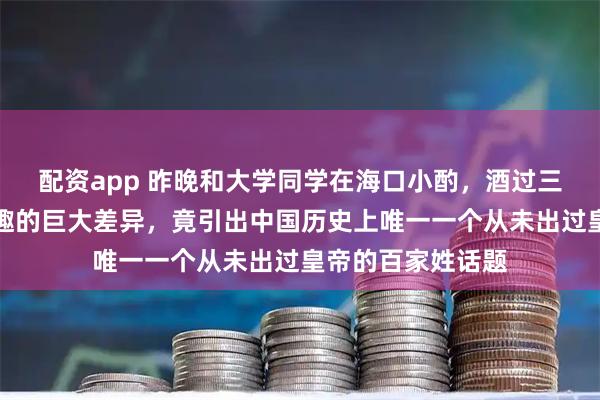 配资app 昨晚和大学同学在海口小酌，酒过三巡聊起专业和兴趣的巨大差异，竟引出中国历史上唯一一个从未出过皇帝的百家姓话题