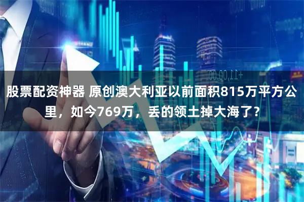 股票配资神器 原创澳大利亚以前面积815万平方公里，如今769万，丢的领土掉大海了？