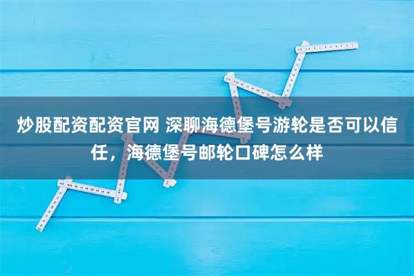 炒股配资配资官网 深聊海德堡号游轮是否可以信任，海德堡号邮轮口碑怎么样