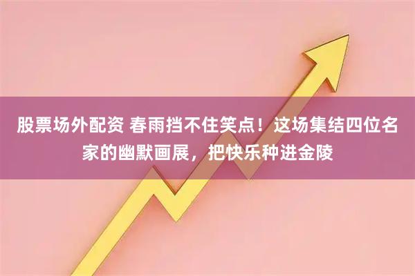 股票场外配资 春雨挡不住笑点！这场集结四位名家的幽默画展，把快乐种进金陵